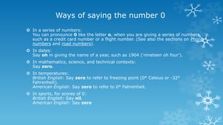Ways of saying the number 0
 In a series of numbers:
You can pronounce 0 like the letter o, when you are giving a series of numbers
such as a credit card number or a flight number. (See also the sections on Phone
numbers and road numbers).
 In dates:
Say oh in giving the name of a year, such as 1904 ('nineteen oh four').
 In mathematics, science, and technical contexts:
Say zero.
 In temperatures:
British English: Say zero to refer to freezing point (0° Celsius or -32°
Fahrenheit).
American English: Say zero to refer to 0° Fahrenheit.
 In sports, for scores of 0:
British English: Say nil.
American English: Say zero
 