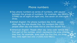 Phone numbers
 Say phone numbers as series of numbers, with pauses
between the groups of numbers. For example, say 08081
570983 as oh eight oh eight one, five seven oh nine eight
three.
 British English: For phone numbers like 5155, people
often say five one double five. For numbers like 1555,
people often say one treble five or one five double five.
 American English: People often say 'area code' before the
first part of the number, which represents the area where
they live; for example, area code five five five, six three
two, nine eight two one (=(555) 632-9821).
 