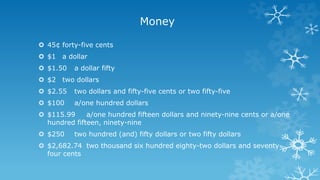 Money
 45¢ forty-five cents
 $1 a dollar
 $1.50 a dollar fifty
 $2 two dollars
 $2.55 two dollars and fifty-five cents or two fifty-five
 $100 a/one hundred dollars
 $115.99 a/one hundred fifteen dollars and ninety-nine cents or a/one
hundred fifteen, ninety-nine
 $250 two hundred (and) fifty dollars or two fifty dollars
 $2,682.74 two thousand six hundred eighty-two dollars and seventy-
four cents
 