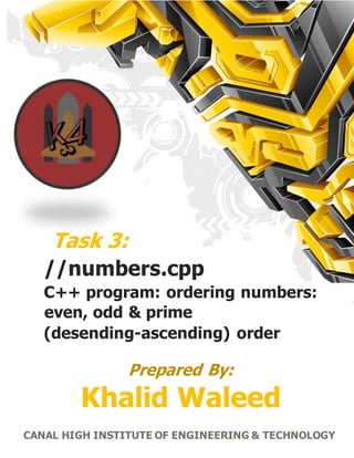 1 | P a g e C A N A L H I G H E R I N S T I T U T E O F E N G I N E E R I N G & T E C H N O L O G Y
Task 3:
//numbers.cpp
C++ program: ordering numbers:
even, odd & prime
(desending-ascending) order
Prepared By:
Khalid Waleed
CANAL HIGH INSTITUTE OF ENGINEERING & TECHNOLOGY
 