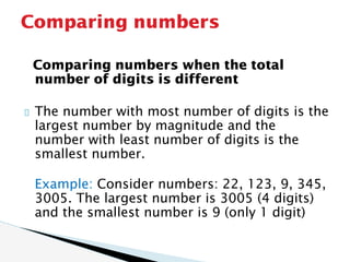 Comparing numbers when the total
number of digits is different
The number with most number of digits is the
largest number by magnitude and the
number with least number of digits is the
smallest number.
Example: Consider numbers: 22, 123, 9, 345,
3005. The largest number is 3005 (4 digits)
and the smallest number is 9 (only 1 digit)
Comparing numbers
 