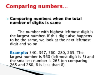 Comparing numbers when the total
number of digits is same
The number with highest leftmost digit is
the largest number. If this digit also happens
to be the same, we look at the next leftmost
digit and so on.
Example: 340, 347, 560, 280, 265. The
largest number is 560 (leftmost digit is 5) and
the smallest number is 265 (on comparing
265 and 280, 6 is less than 8).
Comparing numbers…
 