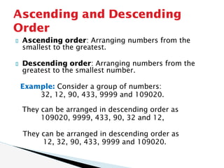 Ascending order: Arranging numbers from the
smallest to the greatest.
Descending order: Arranging numbers from the
greatest to the smallest number.
Example: Consider a group of numbers:
32, 12, 90, 433, 9999 and 109020.
They can be arranged in descending order as
109020, 9999, 433, 90, 32 and 12,
They can be arranged in descending order as
12, 32, 90, 433, 9999 and 109020.
Ascending and Descending
Order
 
