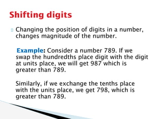 Changing the position of digits in a number,
changes magnitude of the number.
Example: Consider a number 789. If we
swap the hundredths place digit with the digit
at units place, we will get 987 which is
greater than 789.
Similarly, if we exchange the tenths place
with the units place, we get 798, which is
greater than 789.
Shifting digits
 