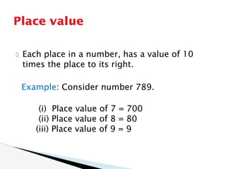 Each place in a number, has a value of 10
times the place to its right.
Example: Consider number 789.
(i) Place value of 7 = 700
(ii) Place value of 8 = 80
(iii) Place value of 9 = 9
Place value
 