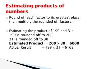 Round off each factor to its greatest place,
then multiply the rounded off factors.
Estimating the product of 199 and 31:
199 is rounded off to 200
31 is rounded off to 30
Estimated Product = 200 × 30 = 6000
Actual Result = 199 × 31 = 6169
Estimating products of
numbers
 