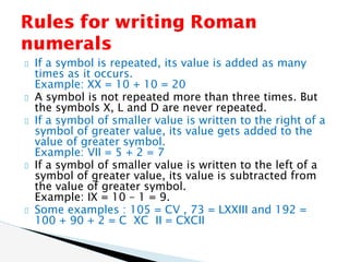 If a symbol is repeated, its value is added as many
times as it occurs.
Example: XX = 10 + 10 = 20
A symbol is not repeated more than three times. But
the symbols X, L and D are never repeated.
If a symbol of smaller value is written to the right of a
symbol of greater value, its value gets added to the
value of greater symbol.
Example: VII = 5 + 2 = 7
If a symbol of smaller value is written to the left of a
symbol of greater value, its value is subtracted from
the value of greater symbol.
Example: IX = 10 – 1 = 9.
Some examples : 105 = CV , 73 = LXXIII and 192 =
100 + 90 + 2 = C XC II = CXCII
Rules for writing Roman
numerals
 