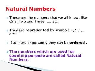 These are the numbers that we all know, like
One, Two and Three ,…. etc!
They are represented by symbols 1,2,3 ,…
etc.
But more importantly they can be ordered .
The numbers which are used for
counting purpose are called Natural
Numbers.
Natural Numbers
 
