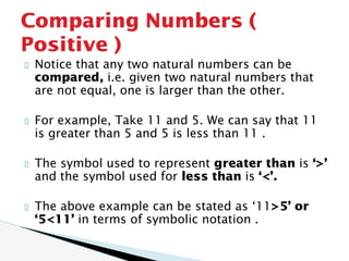 Notice that any two natural numbers can be
compared, i.e. given two natural numbers that
are not equal, one is larger than the other.
For example, Take 11 and 5. We can say that 11
is greater than 5 and 5 is less than 11 .
The symbol used to represent greater than is ‘>’
and the symbol used for less than is ‘<’.
The above example can be stated as ‘11>5’ or
‘5<11’ in terms of symbolic notation .
Comparing Numbers (
Positive )
 