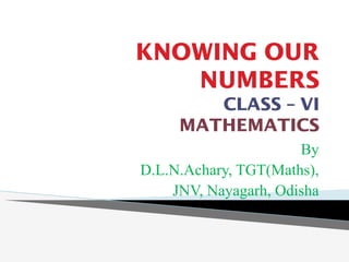 KNOWING OUR
NUMBERS
CLASS – VI
MATHEMATICS
By
D.L.N.Achary, TGT(Maths),
JNV, Nayagarh, Odisha
 