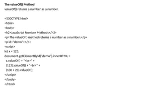 The valueOf() Method
valueOf() returns a number as a number.
<!DOCTYPE html>
<html>
<body>
<h2>JavaScript Number Methods</h2>
<p>The valueOf() method returns a number as a number:</p>
<p id="demo"></p>
<script>
let x = 123;
document.getElementById("demo").innerHTML =
x.valueOf() + "<br>" +
(123).valueOf() + "<br>" +
(100 + 23).valueOf();
</script>
</body>
</html>
 