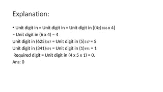 Explanation:
• Unit digit in = Unit digit in = Unit digit in [(42) 896 x 4]
= Unit digit in (6 x 4) = 4
Unit digit in (625)317 = Unit digit in (5)317 = 5
Unit digit in (341)491 = Unit digit in (1)491 = 1
Required digit = Unit digit in (4 x 5 x 1) = 0.
Ans: 0
 