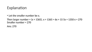 Explanation
• Let the smaller number be x.
Then larger number = (x + 1365). x + 1365 = 6x + 15 5x = 1350 x = 270
Smaller number = 270
Ans: 270
 