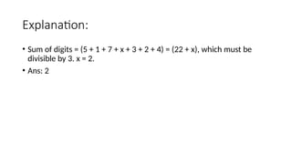 Explanation:
• Sum of digits = (5 + 1 + 7 + x + 3 + 2 + 4) = (22 + x), which must be
divisible by 3. x = 2.
• Ans: 2
 