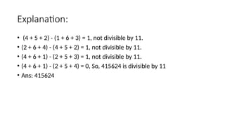 Explanation:
• (4 + 5 + 2) - (1 + 6 + 3) = 1, not divisible by 11.
• (2 + 6 + 4) - (4 + 5 + 2) = 1, not divisible by 11.
• (4 + 6 + 1) - (2 + 5 + 3) = 1, not divisible by 11.
• (4 + 6 + 1) - (2 + 5 + 4) = 0, So, 415624 is divisible by 11
• Ans: 415624
 