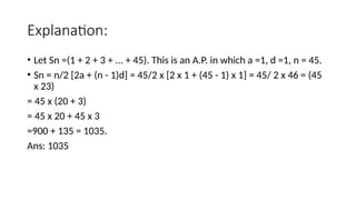 Explanation:
• Let Sn =(1 + 2 + 3 + ... + 45). This is an A.P. in which a =1, d =1, n = 45.
• Sn = n/2 [2a + (n - 1)d] = 45/2 x [2 x 1 + (45 - 1) x 1] = 45/ 2 x 46 = (45
x 23)
= 45 x (20 + 3)
= 45 x 20 + 45 x 3
=900 + 135 = 1035.
Ans: 1035
 