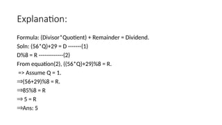 Explanation:
Formula: (Divisor*Quotient) + Remainder = Dividend.
Soln: (56*Q)+29 = D -------(1)
D%8 = R -------------(2)
From equation(2), ((56*Q)+29)%8 = R.
=> Assume Q = 1.
Þ(56+29)%8 = R.
Þ85%8 = R
Þ 5 = R
ÞAns: 5
 