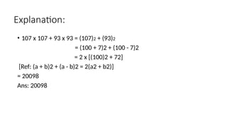 Explanation:
• 107 x 107 + 93 x 93 = (107)2 + (93)2
= (100 + 7)2 + (100 - 7)2
= 2 x [(100)2 + 72]
[Ref: (a + b)2 + (a - b)2 = 2(a2 + b2)]
= 20098
Ans: 20098
 