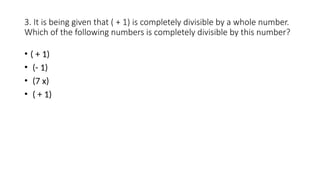 3. It is being given that ( + 1) is completely divisible by a whole number.
Which of the following numbers is completely divisible by this number?
• ( + 1)
• (- 1)
• (7 x)
• ( + 1)
 