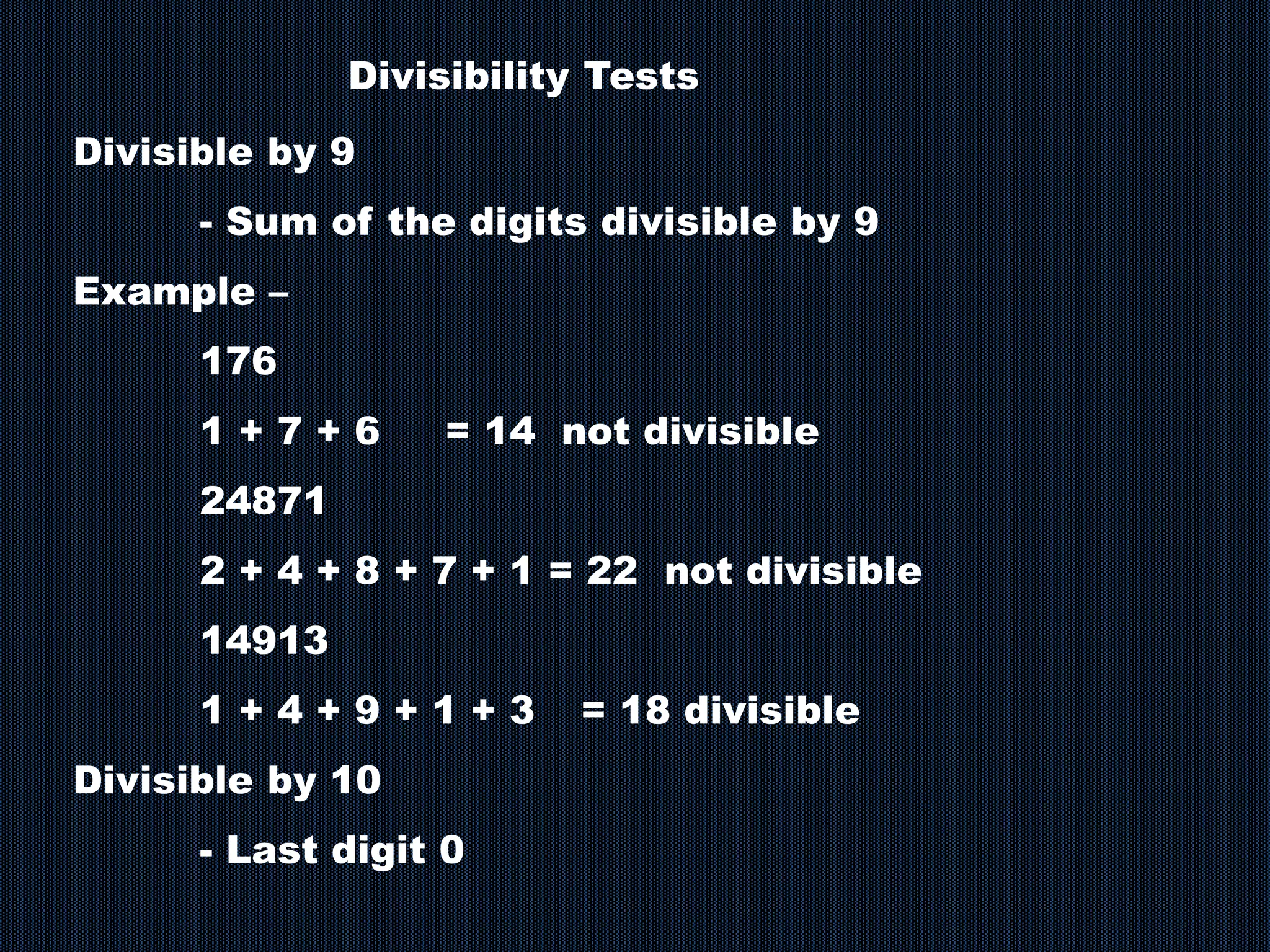 Divisible by 9
- Sum of the digits divisible by 9
Example –
176
1 + 7 + 6 = 14 not divisible
24871
2 + 4 + 8 + 7 + 1 = 22 not divisible
14913
1 + 4 + 9 + 1 + 3 = 18 divisible
Divisible by 10
- Last digit 0
Divisibility Tests
 