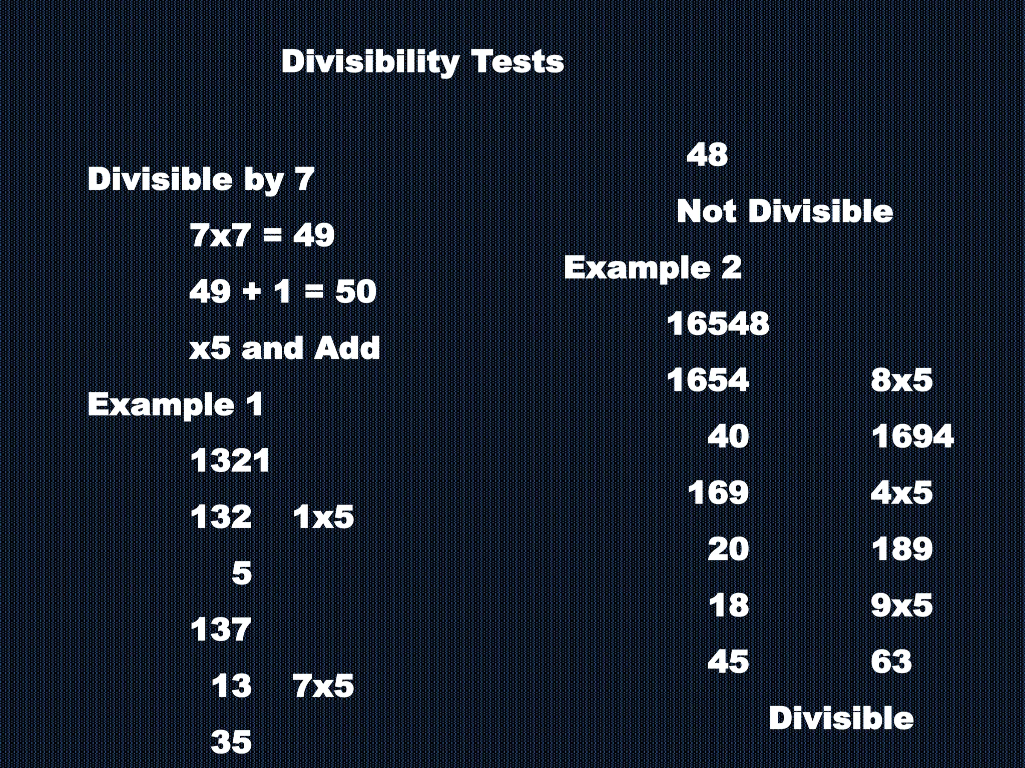 Divisibility Tests
Divisible by 7
7x7 = 49
49 + 1 = 50
x5 and Add
Example 1
1321
132 1x5
5
137
13 7x5
35
48
Not Divisible
Example 2
16548
1654 8x5
40 1694
169 4x5
20 189
18 9x5
45 63
Divisible
 