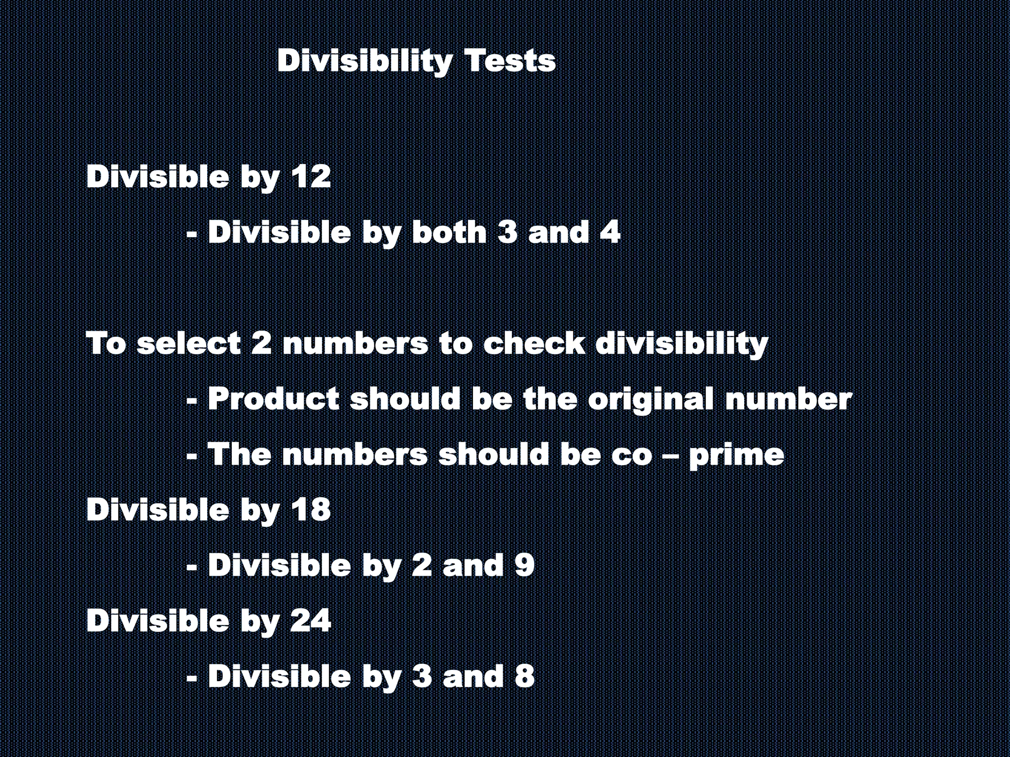 Divisible by 12
- Divisible by both 3 and 4
To select 2 numbers to check divisibility
- Product should be the original number
- The numbers should be co – prime
Divisible by 18
- Divisible by 2 and 9
Divisible by 24
- Divisible by 3 and 8
Divisibility Tests
 