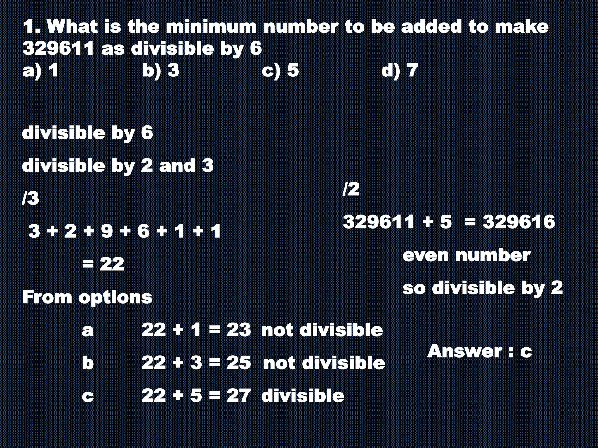1. What is the minimum number to be added to make
329611 as divisible by 6
a) 1 b) 3 c) 5 d) 7
divisible by 6
divisible by 2 and 3
/3
3 + 2 + 9 + 6 + 1 + 1
= 22
From options
a 22 + 1 = 23 not divisible
b 22 + 3 = 25 not divisible
c 22 + 5 = 27 divisible
/2
329611 + 5 = 329616
even number
so divisible by 2
Answer : c
 