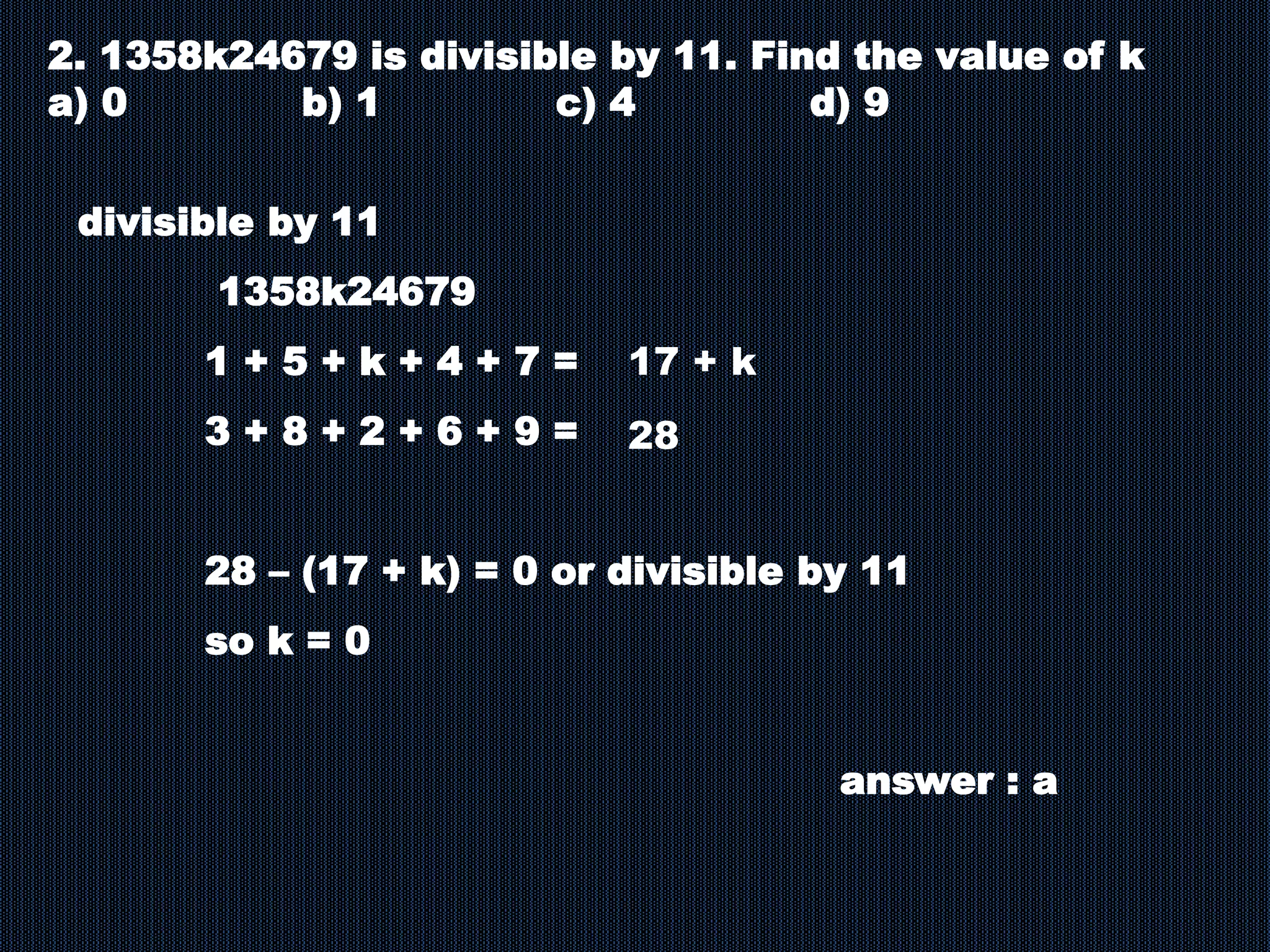 2. 1358k24679 is divisible by 11. Find the value of k
a) 0 b) 1 c) 4 d) 9
divisible by 11
1358k24679
1 + 5 + k + 4 + 7 =
3 + 8 + 2 + 6 + 9 =
28 – (17 + k) = 0 or divisible by 11
so k = 0
answer : a
17 + k
28
 
