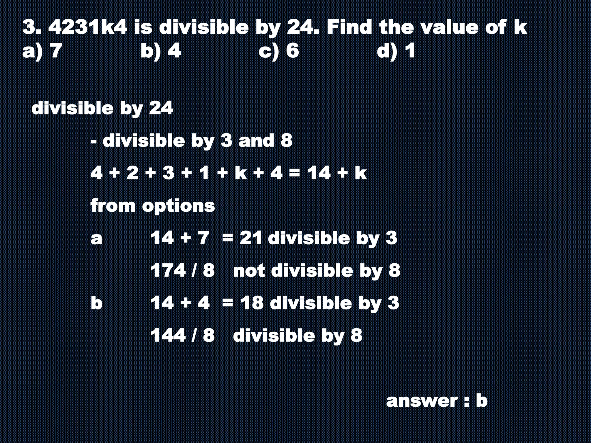 3. 4231k4 is divisible by 24. Find the value of k
a) 7 b) 4 c) 6 d) 1
divisible by 24
- divisible by 3 and 8
4 + 2 + 3 + 1 + k + 4 = 14 + k
from options
a 14 + 7 = 21 divisible by 3
174 / 8 not divisible by 8
b 14 + 4 = 18 divisible by 3
144 / 8 divisible by 8
answer : b
 