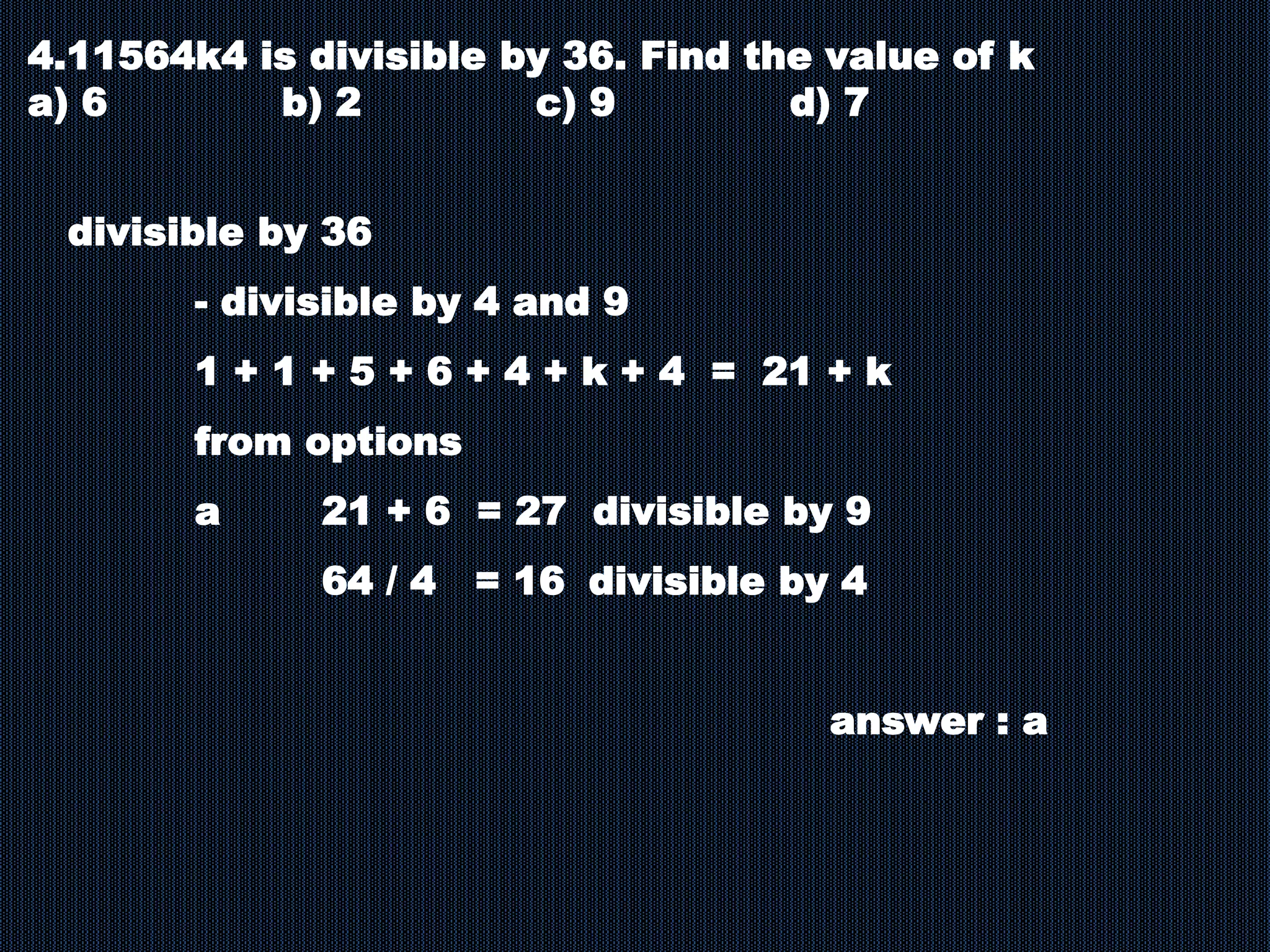 4.11564k4 is divisible by 36. Find the value of k
a) 6 b) 2 c) 9 d) 7
divisible by 36
- divisible by 4 and 9
1 + 1 + 5 + 6 + 4 + k + 4 = 21 + k
from options
a 21 + 6 = 27 divisible by 9
64 / 4 = 16 divisible by 4
answer : a
 