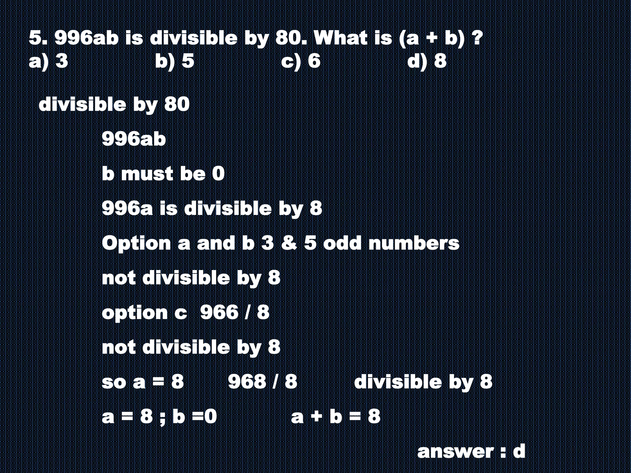 5. 996ab is divisible by 80. What is (a + b) ?
a) 3 b) 5 c) 6 d) 8
divisible by 80
996ab
b must be 0
996a is divisible by 8
Option a and b 3 & 5 odd numbers
not divisible by 8
option c 966 / 8
not divisible by 8
so a = 8 968 / 8 divisible by 8
a = 8 ; b =0 a + b = 8
answer : d
 