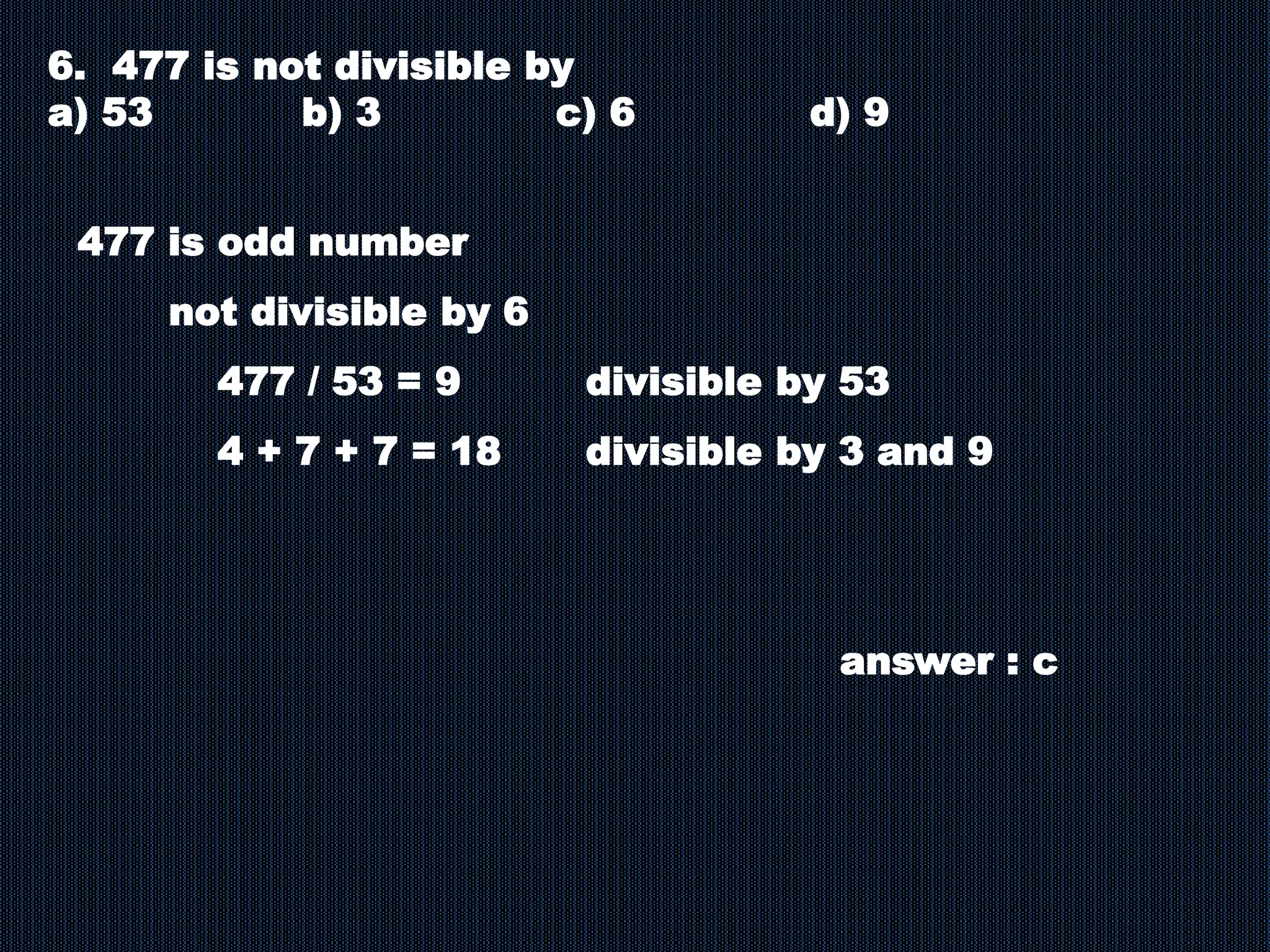 6. 477 is not divisible by
a) 53 b) 3 c) 6 d) 9
477 is odd number
not divisible by 6
477 / 53 = 9 divisible by 53
4 + 7 + 7 = 18 divisible by 3 and 9
answer : c
 