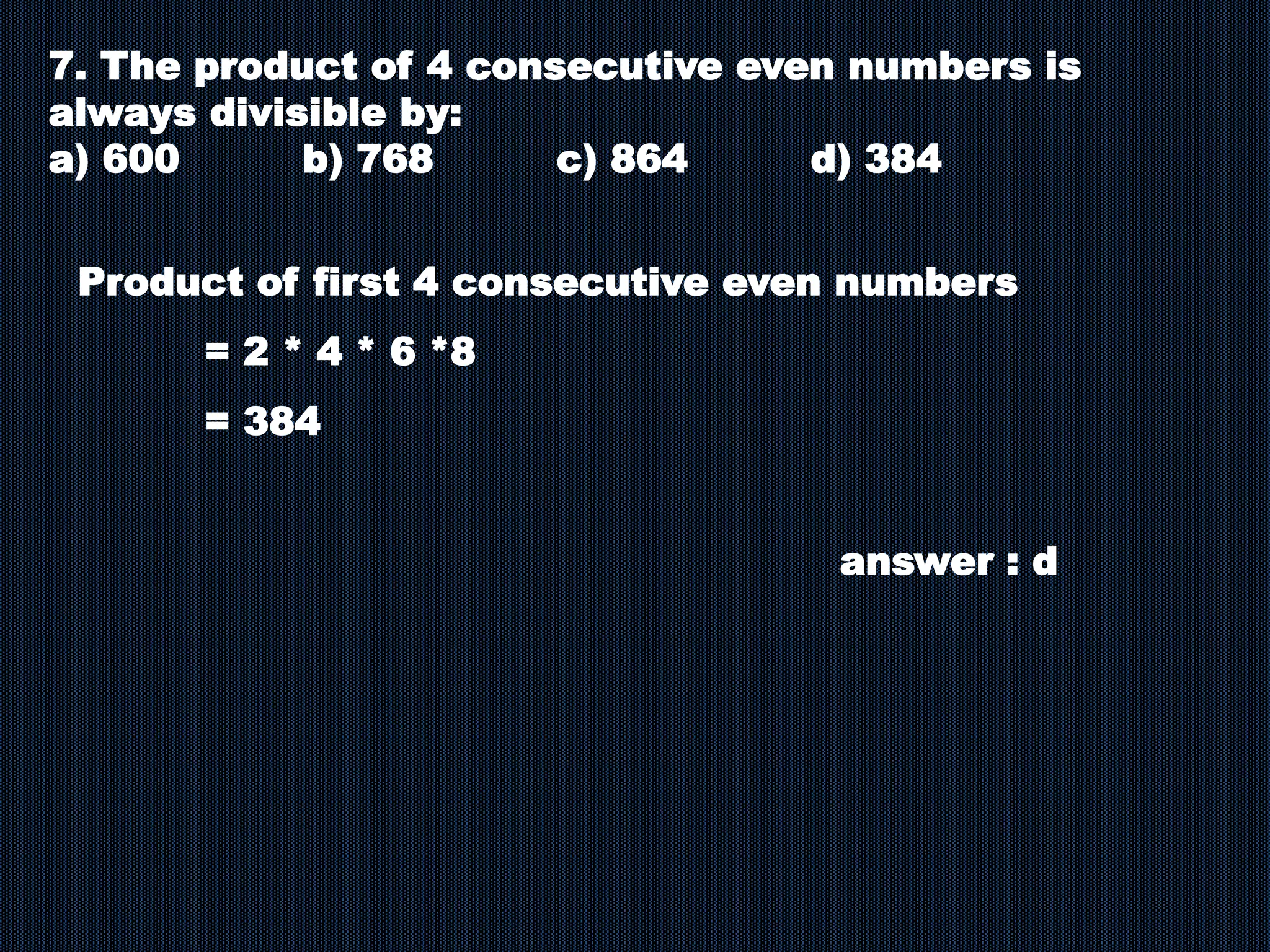 7. The product of 4 consecutive even numbers is
always divisible by:
a) 600 b) 768 c) 864 d) 384
Product of first 4 consecutive even numbers
= 2 * 4 * 6 *8
= 384
answer : d
 