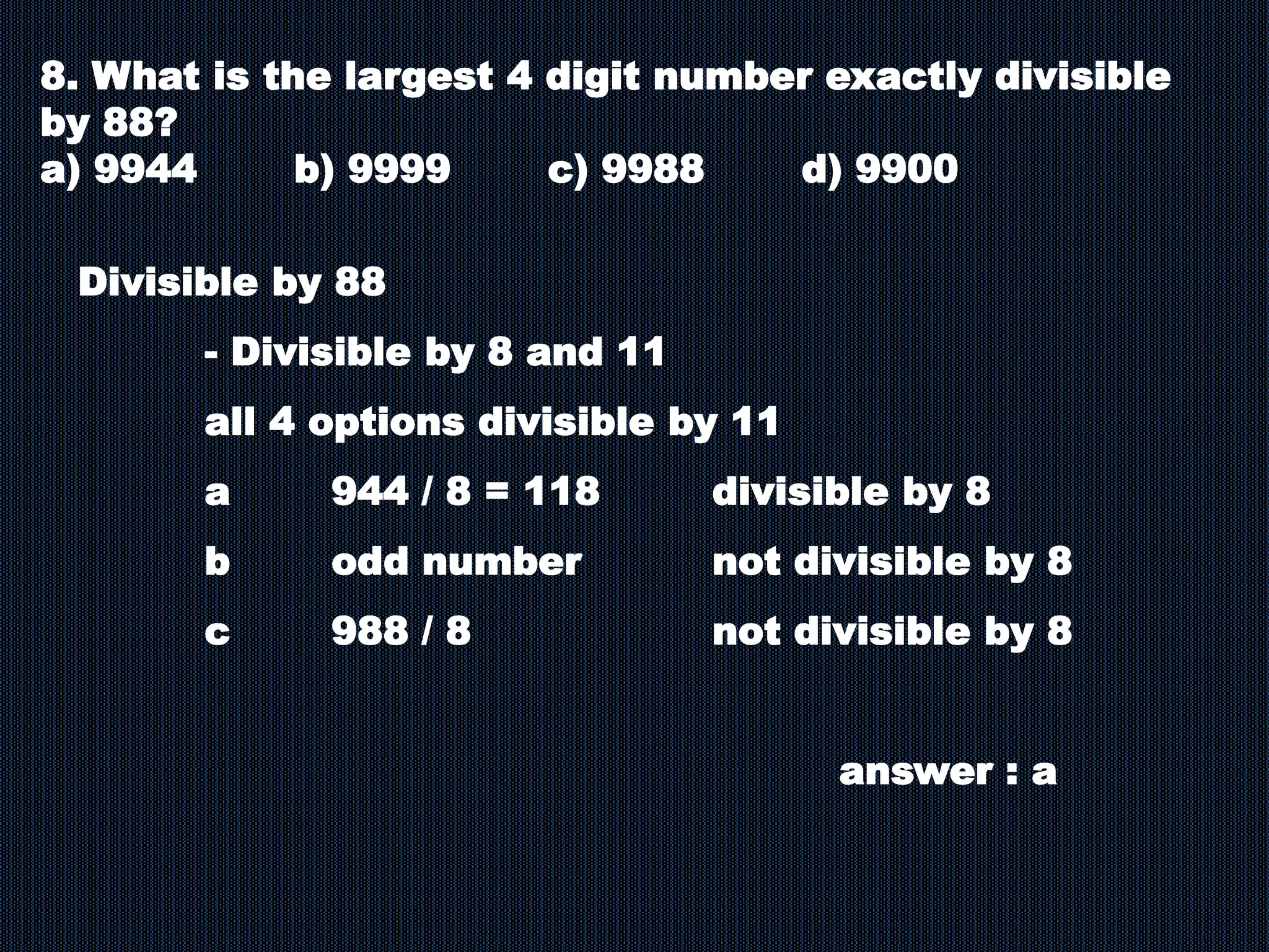 8. What is the largest 4 digit number exactly divisible
by 88?
a) 9944 b) 9999 c) 9988 d) 9900
Divisible by 88
- Divisible by 8 and 11
all 4 options divisible by 11
a 944 / 8 = 118 divisible by 8
b odd number not divisible by 8
c 988 / 8 not divisible by 8
answer : a
 