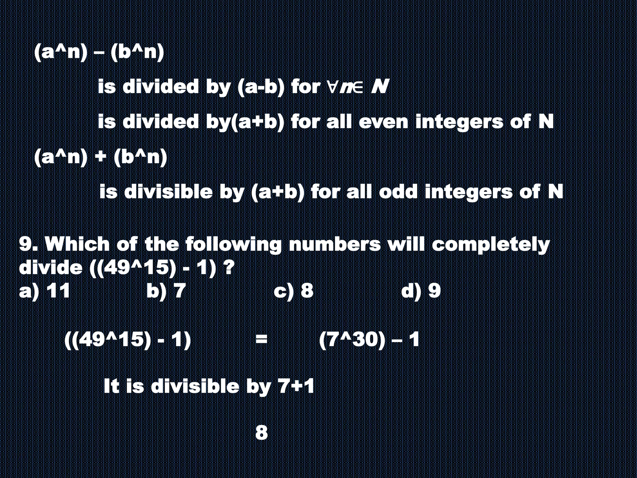 (a^n) – (b^n)
is divided by (a-b) for ∀n∈ N
is divided by(a+b) for all even integers of N
(a^n) + (b^n)
is divisible by (a+b) for all odd integers of N
9. Which of the following numbers will completely
divide ((49^15) - 1) ?
a) 11 b) 7 c) 8 d) 9
((49^15) - 1) = (7^30) – 1
It is divisible by 7+1
8
 