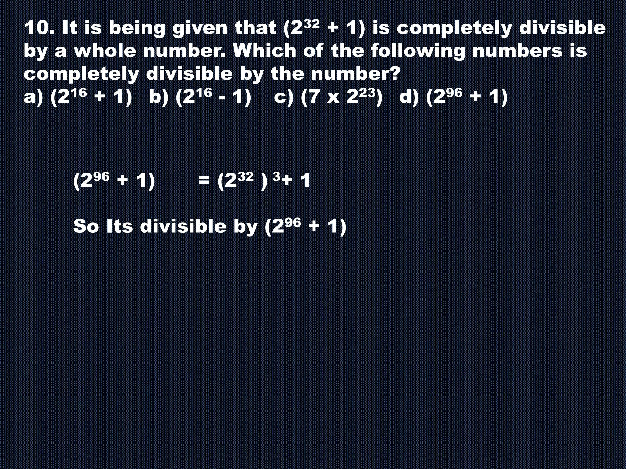 10. It is being given that (232 + 1) is completely divisible
by a whole number. Which of the following numbers is
completely divisible by the number?
a) (216 + 1) b) (216 - 1) c) (7 x 223) d) (296 + 1)
(296 + 1) = (232 ) 3+ 1
So Its divisible by (296 + 1)
 