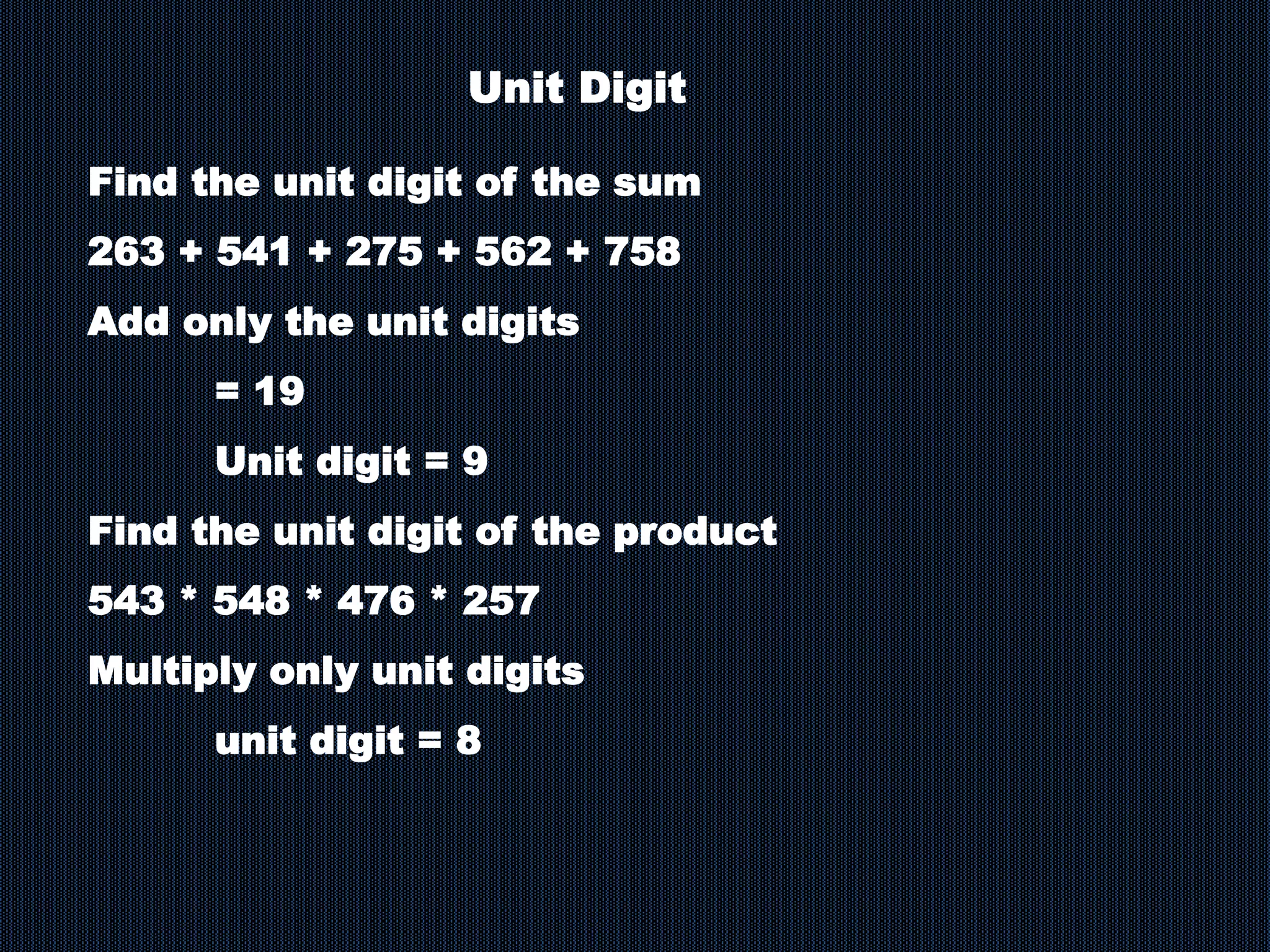 Unit Digit
Find the unit digit of the sum
263 + 541 + 275 + 562 + 758
Add only the unit digits
= 19
Unit digit = 9
Find the unit digit of the product
543 * 548 * 476 * 257
Multiply only unit digits
unit digit = 8
 