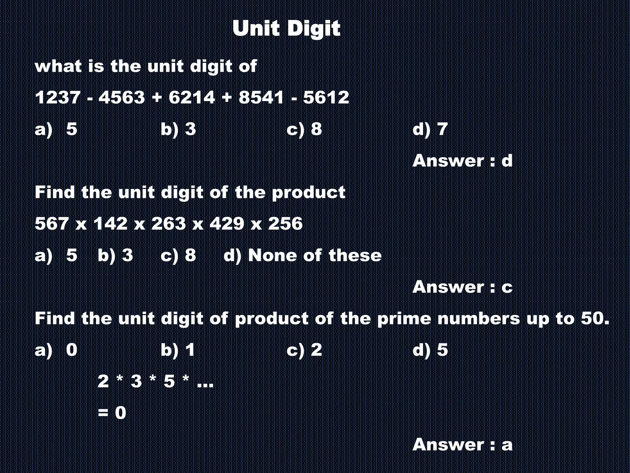 Unit Digit
what is the unit digit of
1237 - 4563 + 6214 + 8541 - 5612
a) 5 b) 3 c) 8 d) 7
Answer : d
Find the unit digit of the product
567 x 142 x 263 x 429 x 256
a) 5 b) 3 c) 8 d) None of these
Answer : c
Find the unit digit of product of the prime numbers up to 50.
a) 0 b) 1 c) 2 d) 5
2 * 3 * 5 * …
= 0
Answer : a
 