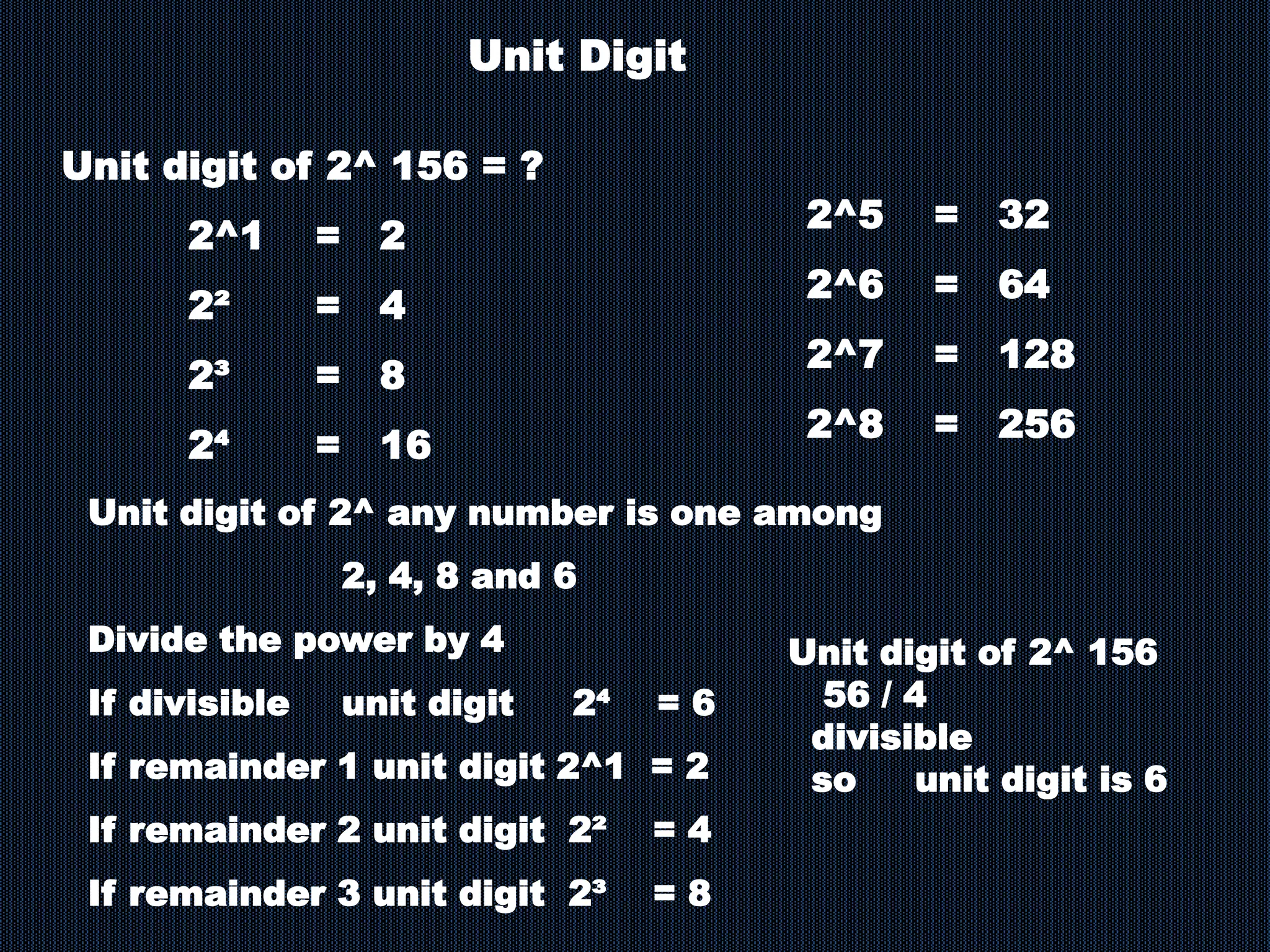 Unit digit of 2^ 156 = ?
2^1 = 2
2² = 4
2³ = 8
2⁴ = 16
Unit Digit
2^5 = 32
2^6 = 64
2^7 = 128
2^8 = 256
Unit digit of 2^ any number is one among
2, 4, 8 and 6
Divide the power by 4
If divisible unit digit 2⁴ = 6
If remainder 1 unit digit 2^1 = 2
If remainder 2 unit digit 2² = 4
If remainder 3 unit digit 2³ = 8
Unit digit of 2^ 156
56 / 4
divisible
so unit digit is 6
 