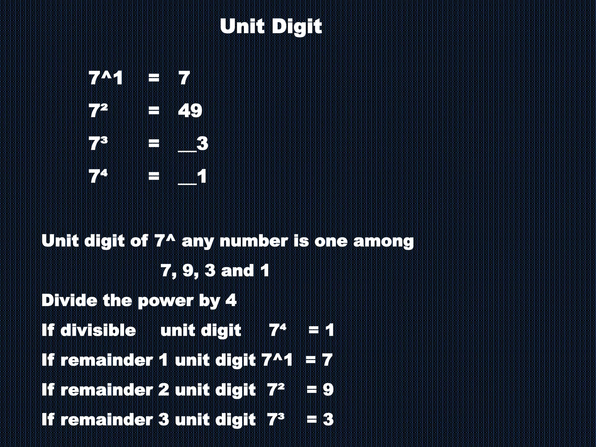 7^1 = 7
7² = 49
7³ = __3
7⁴ = __1
Unit Digit
Unit digit of 7^ any number is one among
7, 9, 3 and 1
Divide the power by 4
If divisible unit digit 7⁴ = 1
If remainder 1 unit digit 7^1 = 7
If remainder 2 unit digit 7² = 9
If remainder 3 unit digit 7³ = 3
 