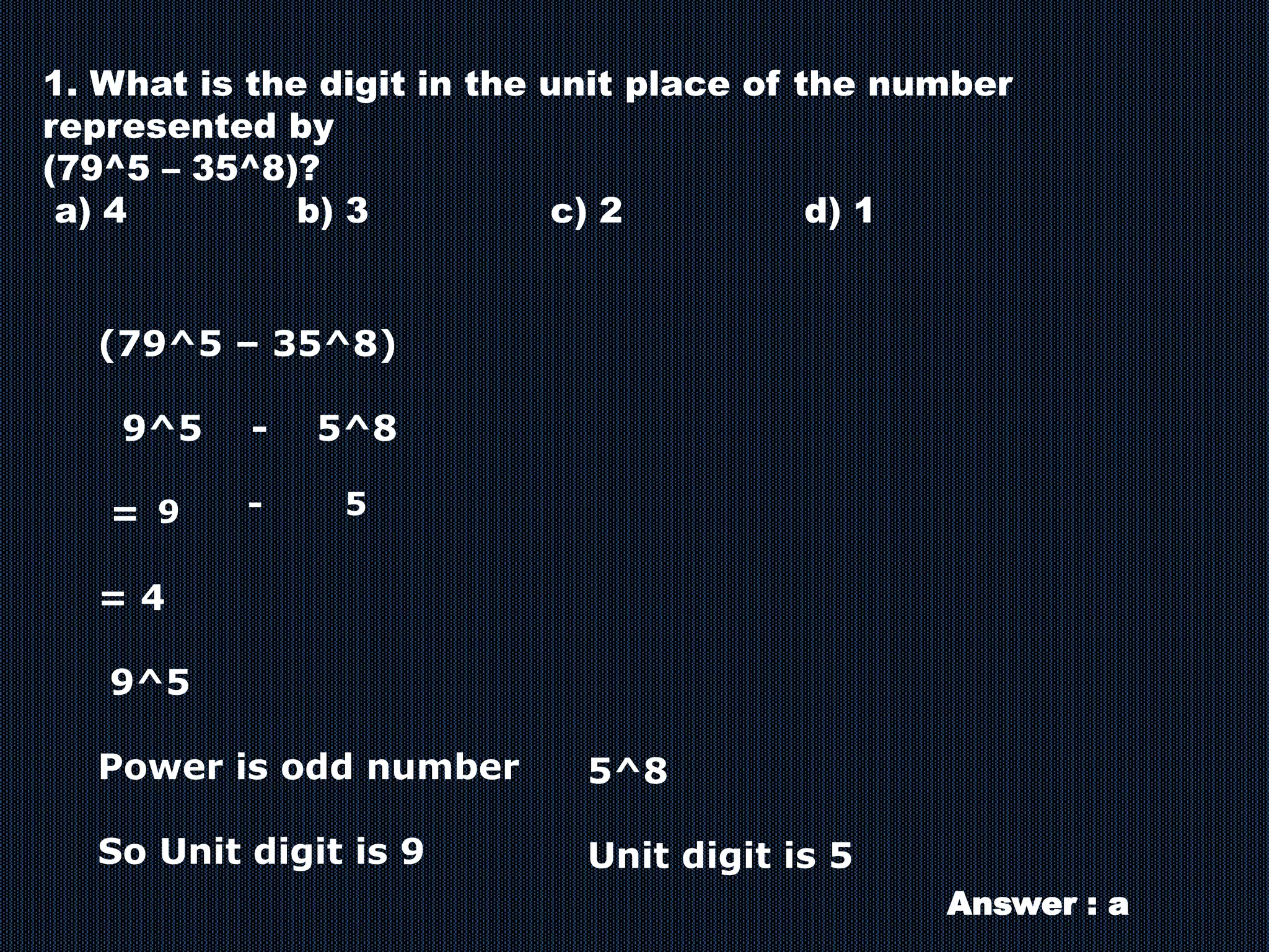 1. What is the digit in the unit place of the number
represented by
(79^5 – 35^8)?
a) 4 b) 3 c) 2 d) 1
(79^5 – 35^8)
9^5 - 5^8
=
= 4
9^5
Power is odd number
So Unit digit is 9
5^8
Unit digit is 5
9 5
-
Answer : a
 