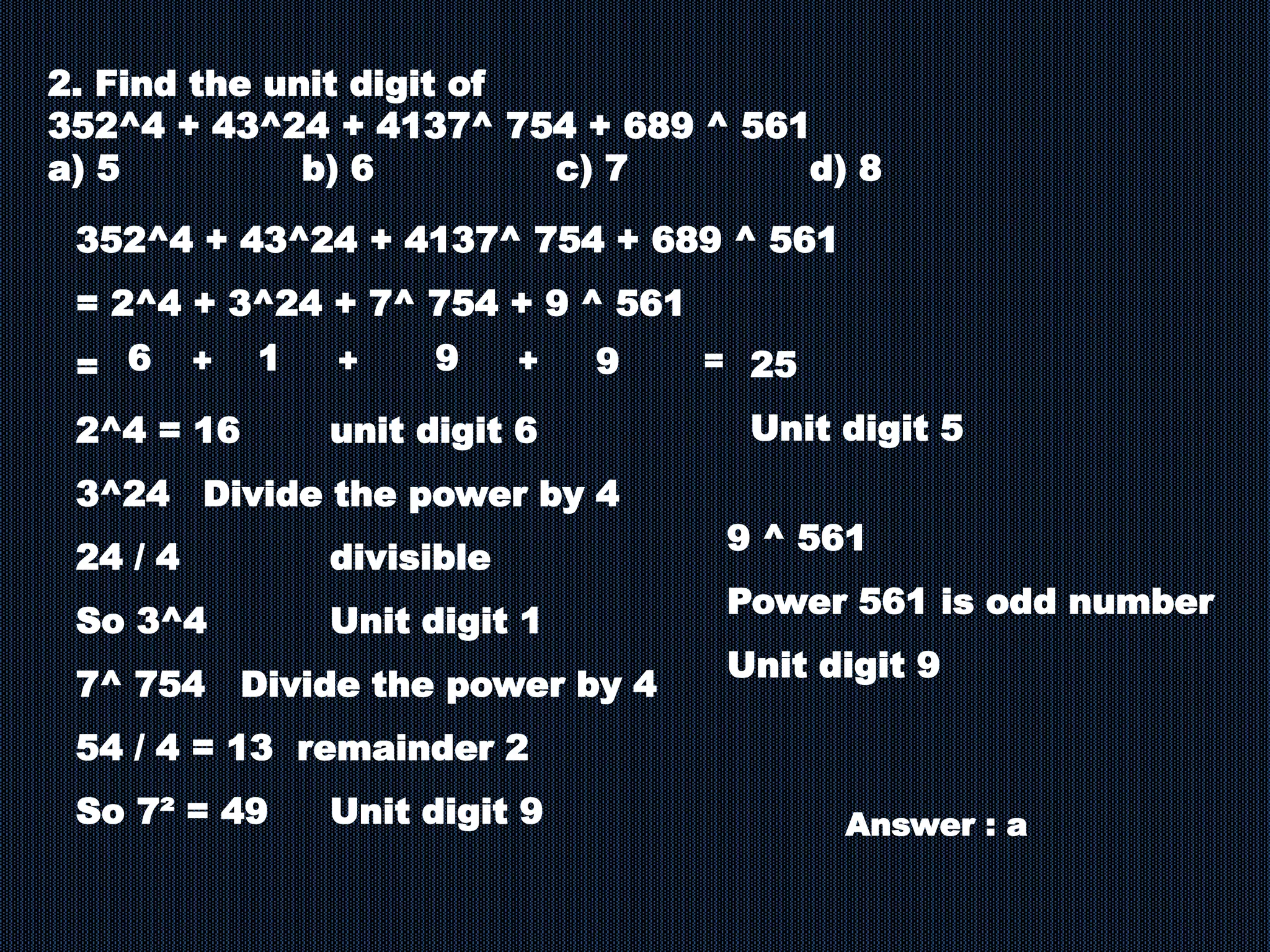 2. Find the unit digit of
352^4 + 43^24 + 4137^ 754 + 689 ^ 561
a) 5 b) 6 c) 7 d) 8
352^4 + 43^24 + 4137^ 754 + 689 ^ 561
= 2^4 + 3^24 + 7^ 754 + 9 ^ 561
=
2^4 = 16 unit digit 6
3^24 Divide the power by 4
24 / 4 divisible
So 3^4 Unit digit 1
7^ 754 Divide the power by 4
54 / 4 = 13 remainder 2
So 7² = 49 Unit digit 9
9 ^ 561
Power 561 is odd number
Unit digit 9
6
Answer : a
1 9 9 =
+
+
+ 25
Unit digit 5
 