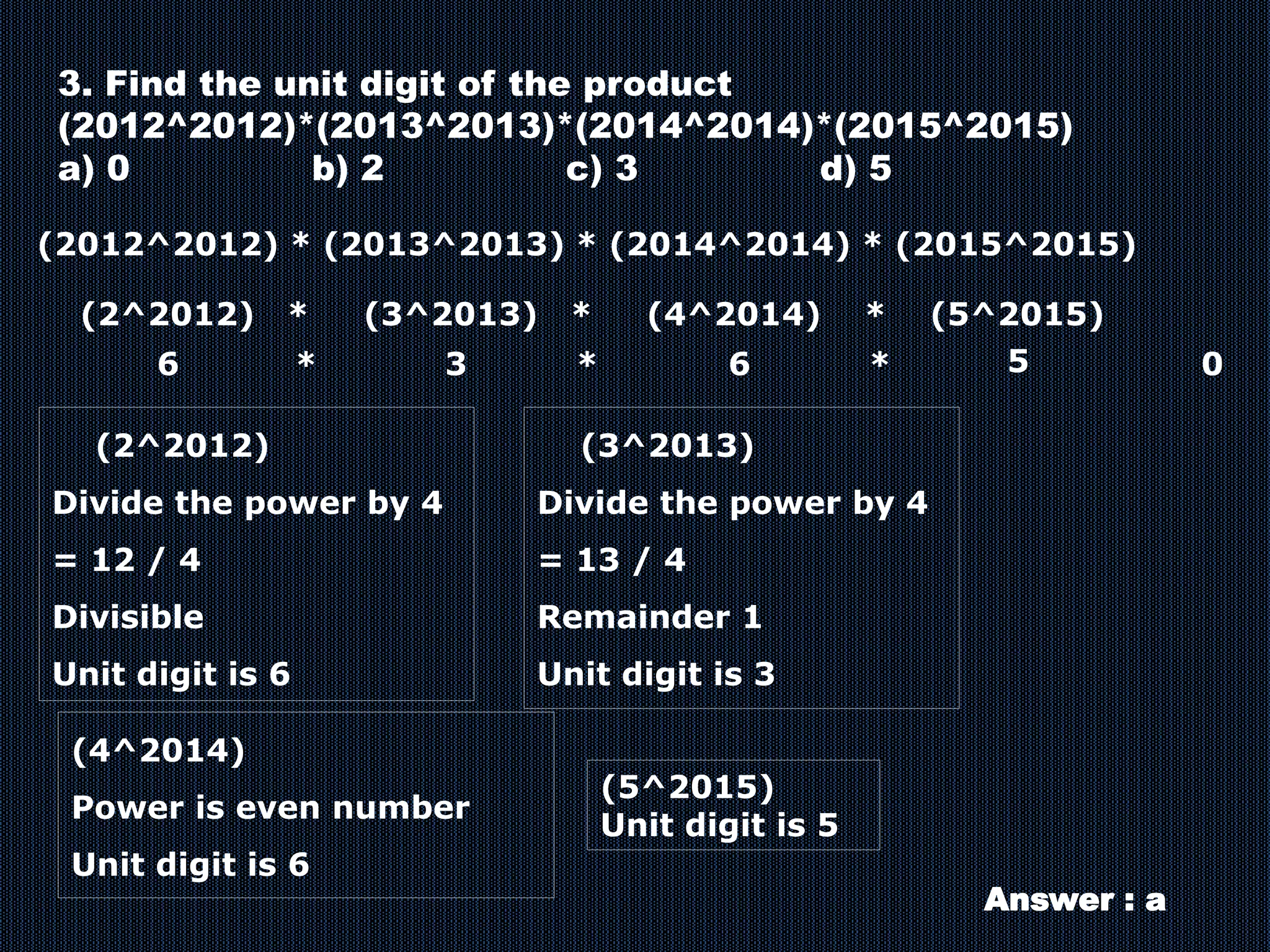 3. Find the unit digit of the product
(2012^2012)*(2013^2013)*(2014^2014)*(2015^2015)
a) 0 b) 2 c) 3 d) 5
(2012^2012) * (2013^2013) * (2014^2014) * (2015^2015)
(2^2012) * (3^2013) * (4^2014) * (5^2015)
(2^2012)
Divide the power by 4
= 12 / 4
Divisible
Unit digit is 6
(3^2013)
Divide the power by 4
= 13 / 4
Remainder 1
Unit digit is 3
(4^2014)
Power is even number
Unit digit is 6
(5^2015)
Unit digit is 5
6 6
3 5
*
*
* 0
Answer : a
 