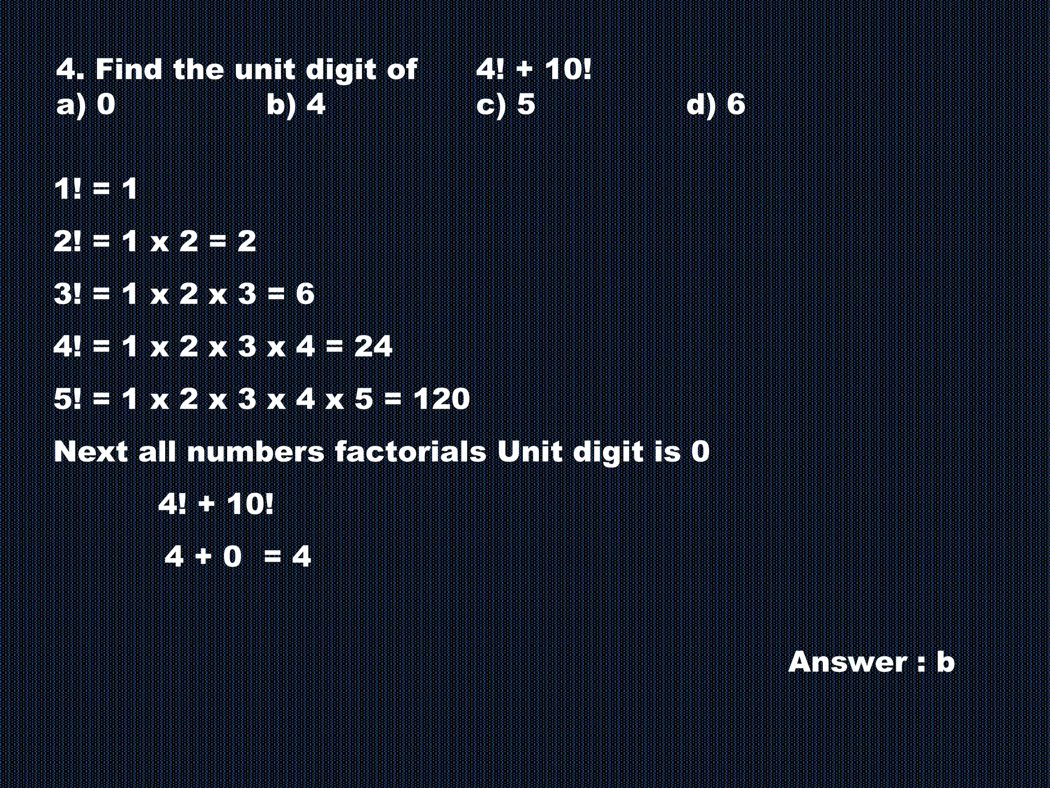 4. Find the unit digit of 4! + 10!
a) 0 b) 4 c) 5 d) 6
1! = 1
2! = 1 x 2 = 2
3! = 1 x 2 x 3 = 6
4! = 1 x 2 x 3 x 4 = 24
5! = 1 x 2 x 3 x 4 x 5 = 120
Next all numbers factorials Unit digit is 0
4! + 10!
4 + 0 = 4
Answer : b
 