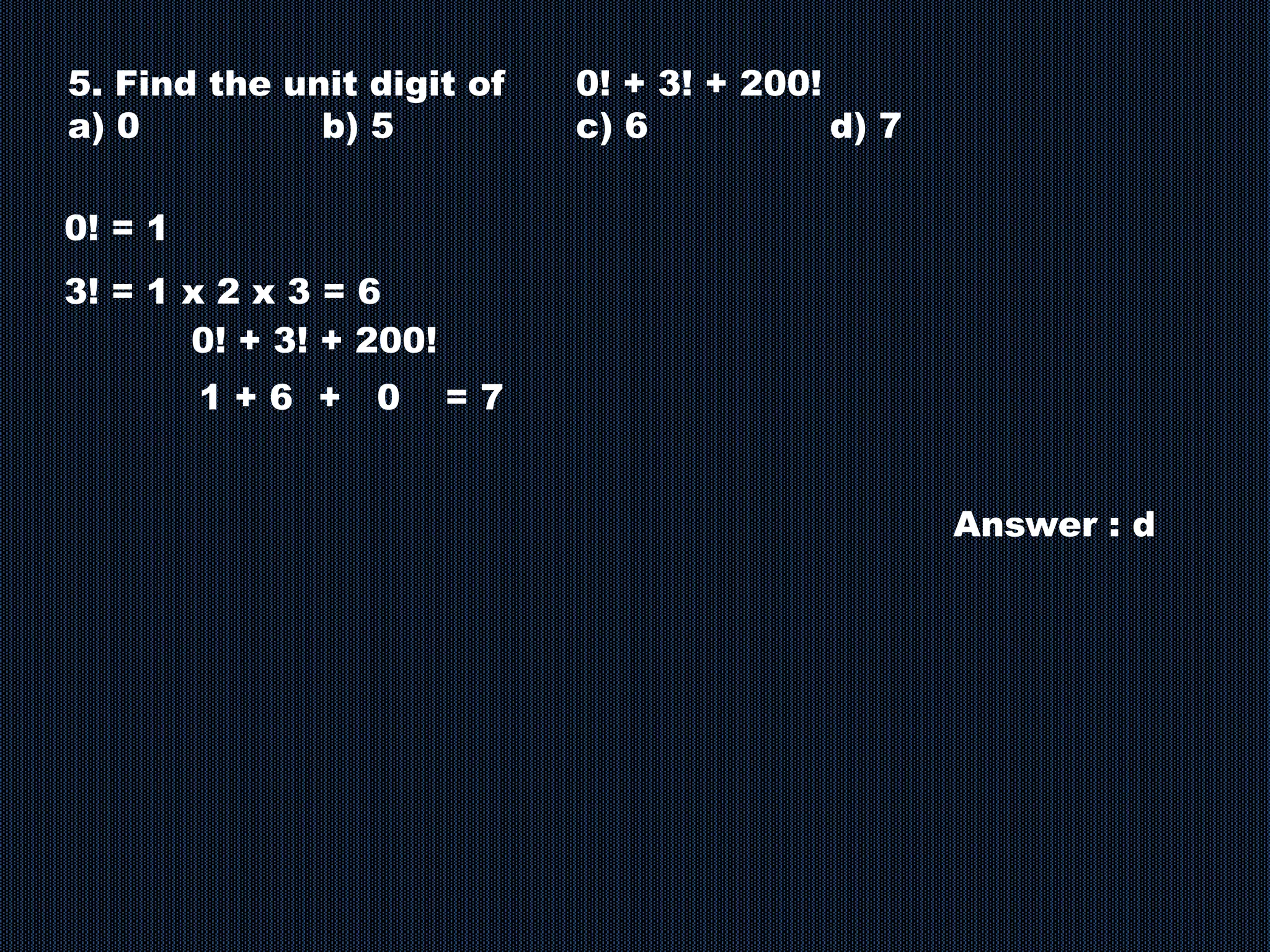 5. Find the unit digit of 0! + 3! + 200!
a) 0 b) 5 c) 6 d) 7
0! = 1
3! = 1 x 2 x 3 = 6
0! + 3! + 200!
1 + 6 + 0 = 7
Answer : d
 