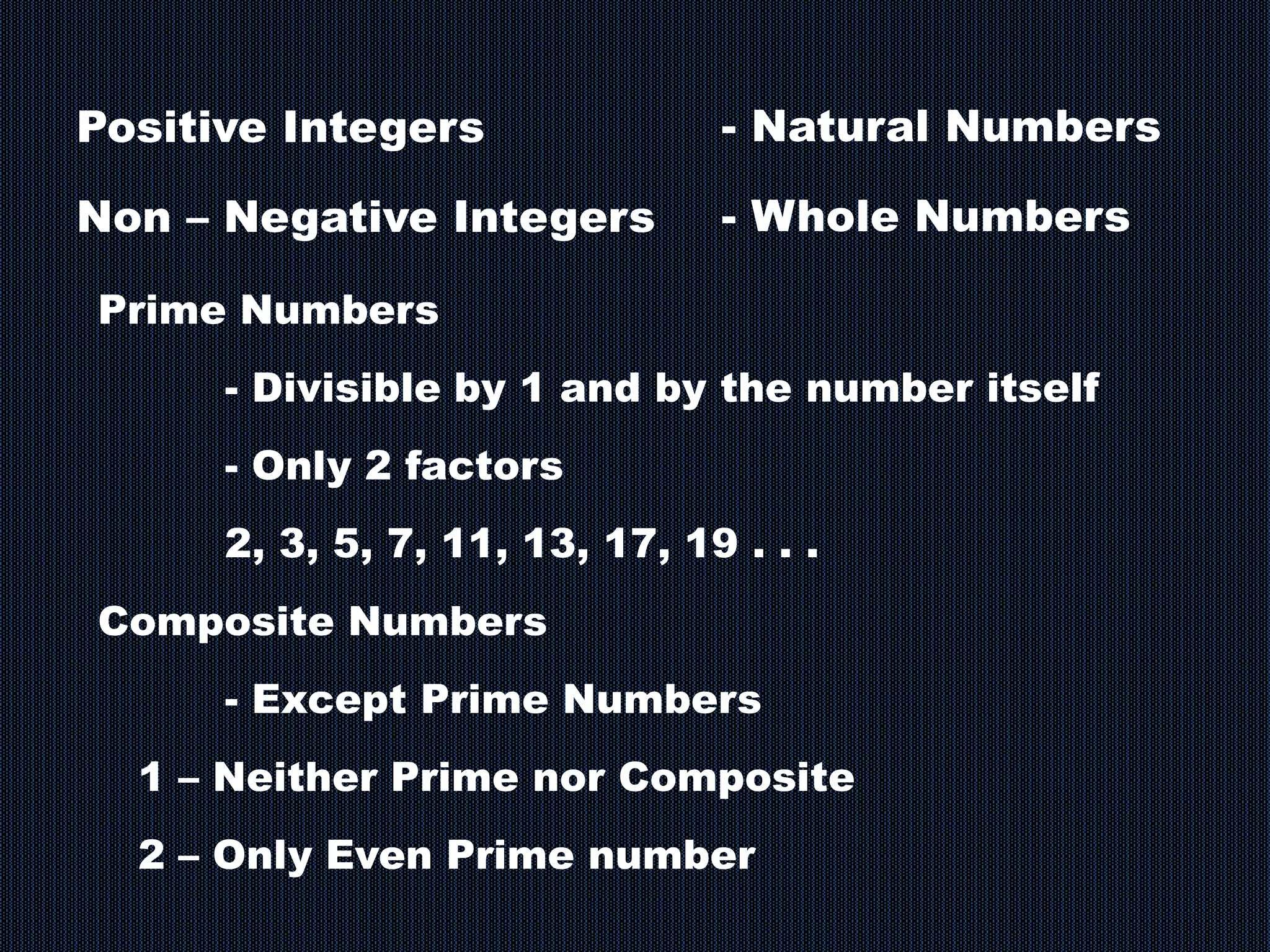 Positive Integers
Non – Negative Integers
- Natural Numbers
- Whole Numbers
Prime Numbers
- Divisible by 1 and by the number itself
- Only 2 factors
2, 3, 5, 7, 11, 13, 17, 19 . . .
Composite Numbers
- Except Prime Numbers
1 – Neither Prime nor Composite
2 – Only Even Prime number
 
