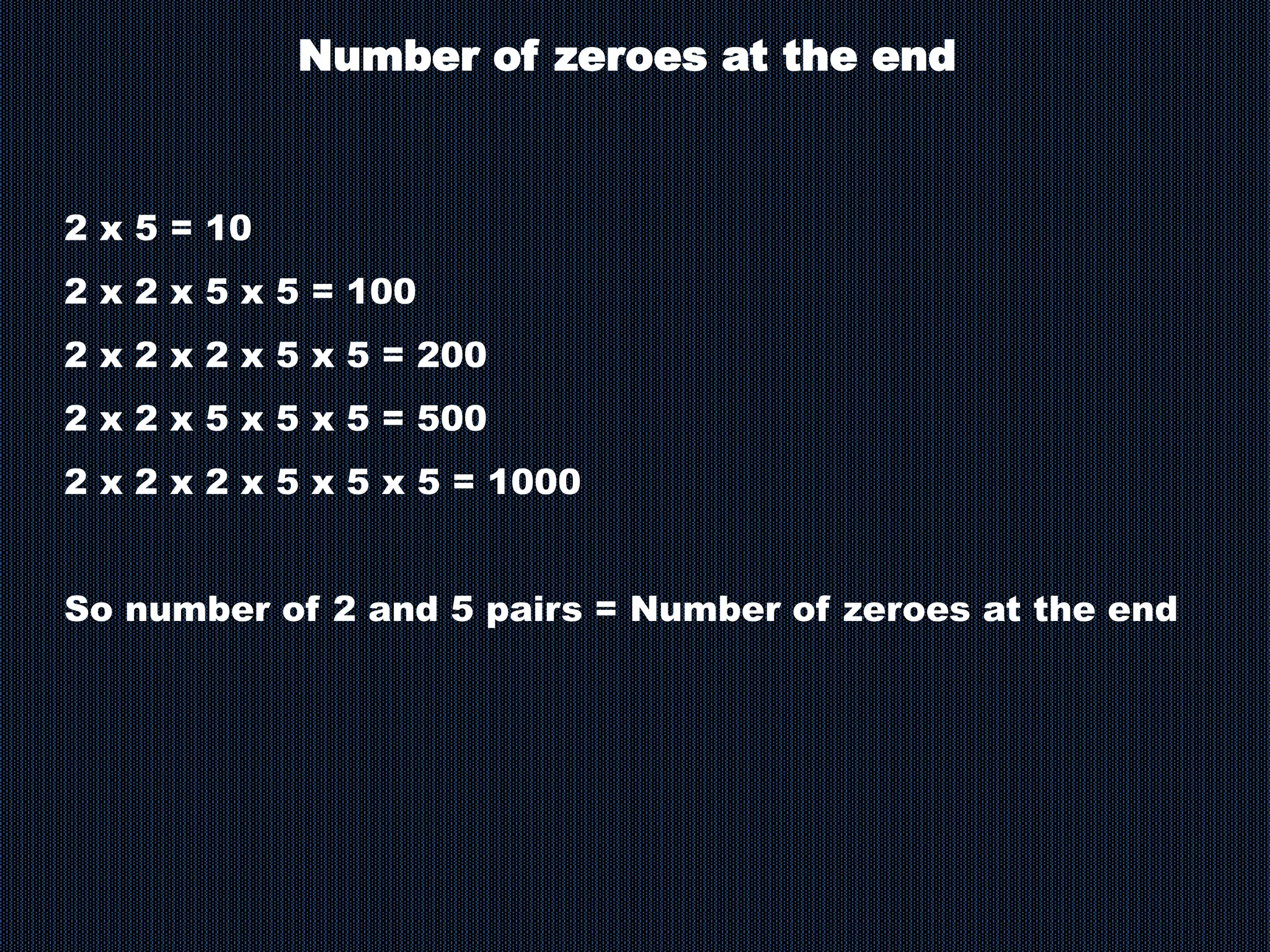 Number of zeroes at the end
2 x 5 = 10
2 x 2 x 5 x 5 = 100
2 x 2 x 2 x 5 x 5 = 200
2 x 2 x 5 x 5 x 5 = 500
2 x 2 x 2 x 5 x 5 x 5 = 1000
So number of 2 and 5 pairs = Number of zeroes at the end
 