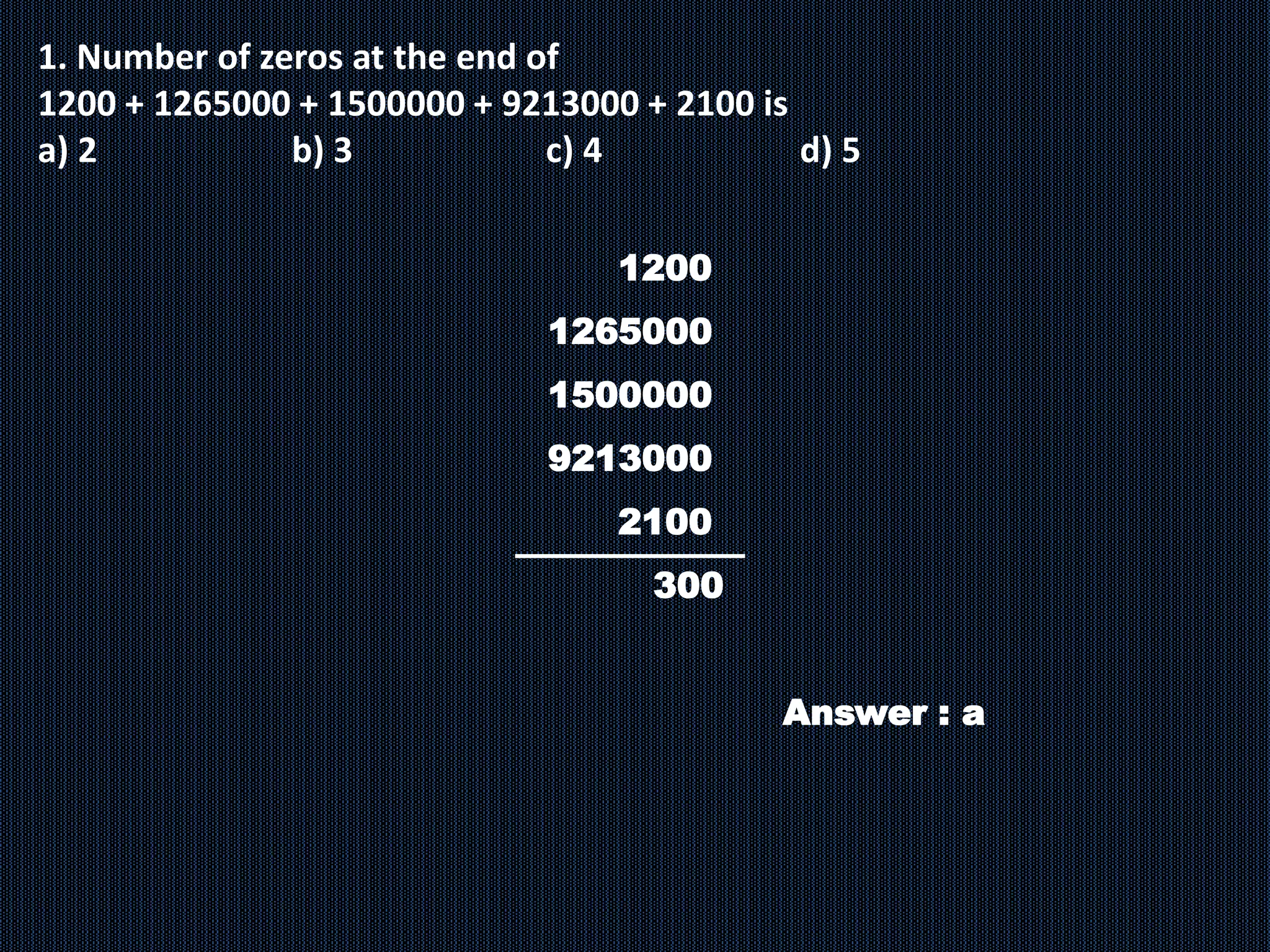 1. Number of zeros at the end of
1200 + 1265000 + 1500000 + 9213000 + 2100 is
a) 2 b) 3 c) 4 d) 5
1200
1265000
1500000
9213000
2100
300
Answer : a
 