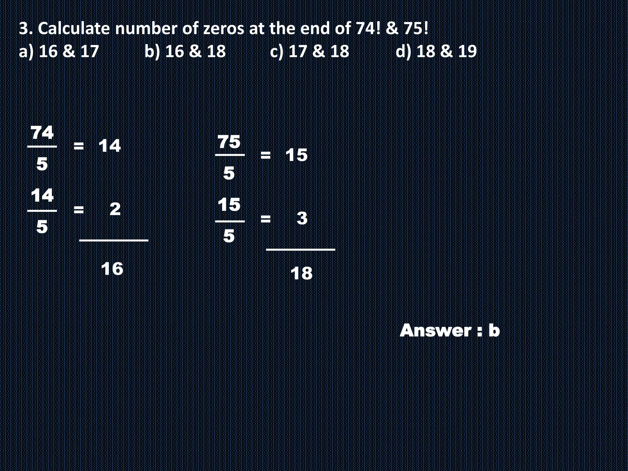 3. Calculate number of zeros at the end of 74! & 75!
a) 16 & 17 b) 16 & 18 c) 17 & 18 d) 18 & 19
74
5
14
5
= 14
2
=
16
75
5
15
5
Answer : b
= 15
3
=
18
 