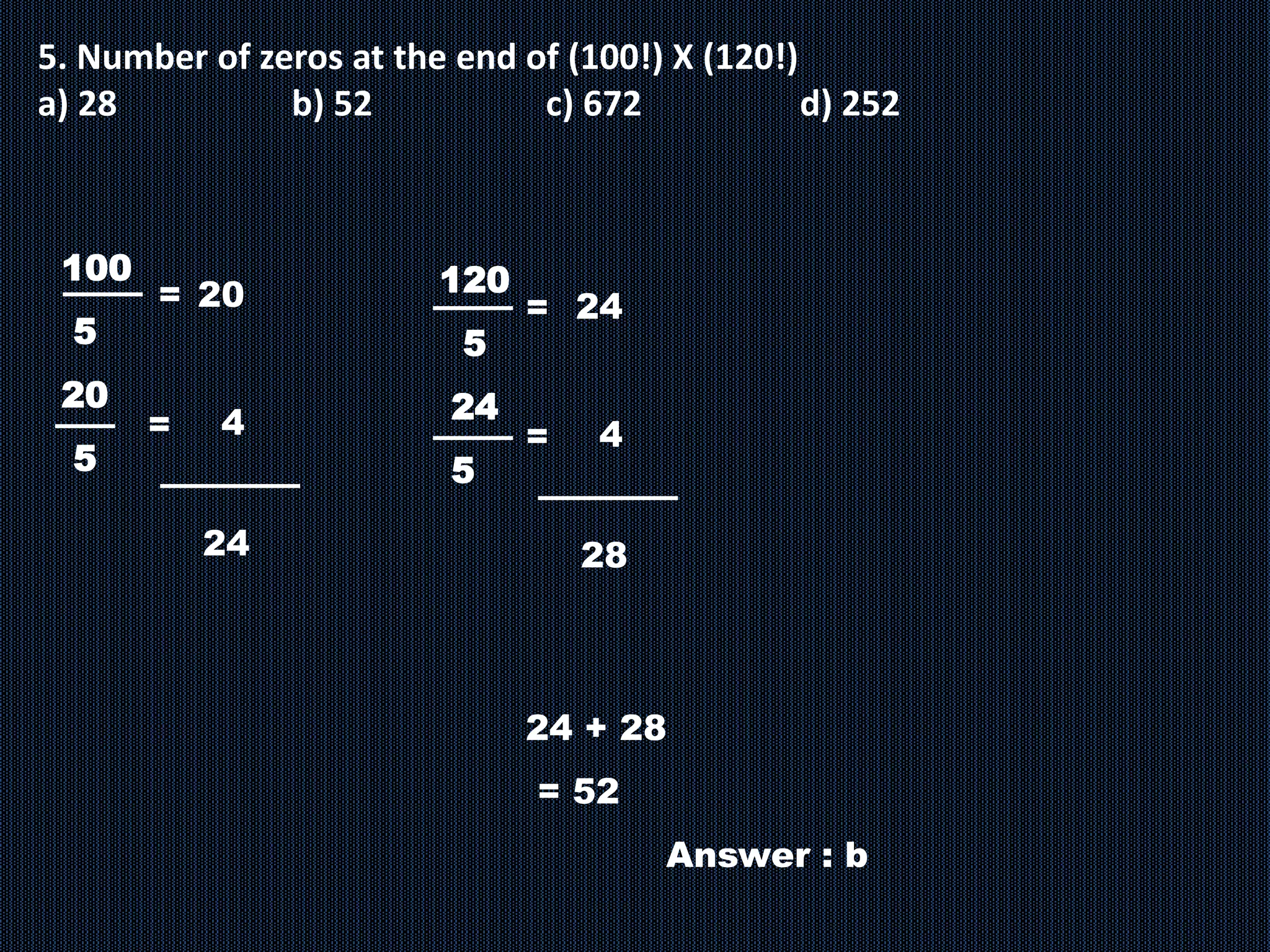 5. Number of zeros at the end of (100!) X (120!)
a) 28 b) 52 c) 672 d) 252
100
5
20
5
= 20
4
=
24
120
5
24
5
= 24
4
=
28
24 + 28
= 52
Answer : b
 